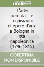 L'arte perduta. Le requisizioni di opere d'arte a Bologna in età napoleonica (1796-1815) libro