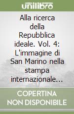 Alla ricerca della Repubblica ideale. Vol. 4: L'immagine di San Marino nella stampa internazionale fra Ottocento e Novecento libro