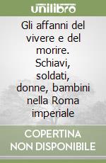 Gli affanni del vivere e del morire. Schiavi, soldati, donne, bambini nella Roma imperiale libro