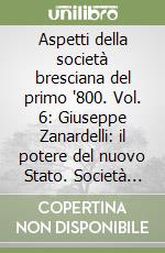 Aspetti della società bresciana del primo '800. Vol. 6: Giuseppe Zanardelli: il potere del nuovo Stato. Società civile e dibattito politico a Brescia nella seconda metà dell'ottocento libro