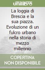 La loggia di Brescia e la sua piazza. Evoluzione di un fulcro urbano nella storia di mezzo millennio libro