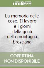 La memoria delle cose. Il lavoro e i giorni delle genti della montagna bresciana libro