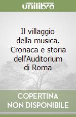 Il villaggio della musica. Cronaca e storia dell'Auditorium di Roma
