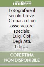 Fotografare il secolo breve. Cronaca di un osservatore speciale: Luigi Ciofi Degli Atti. Ediz. illustrata libro