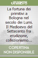 La fortuna dei primitivi a Bologna nel secolo dei Lumi. Il Medioevo del Settecento fra erudizione, collezionismo e conservazione libro