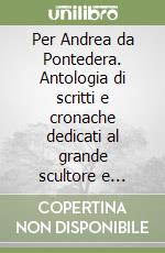 Per Andrea da Pontedera. Antologia di scritti e cronache dedicati al grande scultore e architetto in occasione dell'inaugurazione del suo monumento in Pontedera... libro