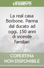 La real casa Borbone. Parma dal ducato ad oggi. 150 anni di vicende familiari