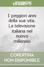 I peggiori anni della sua vita. La televisione italiana nel nuovo millennio libro