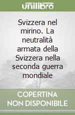 Svizzera nel mirino. La neutralità armata della Svizzera nella seconda guerra mondiale libro