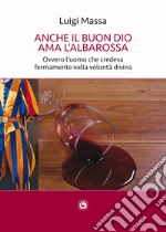 Anche il buon Dio ama l'albarossa. Ovvero l'uomo che credeva fermamente nella volontà divina libro