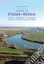 Guida ai fiumi di Roma. Storia, paesaggi e percorsi tra le antiche vie dell'acqua