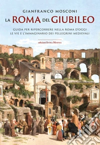 La Roma del Giubileo. Guida per ripercorrere nella Roma d'oggi le vie e l'immaginario dei pellegrini medievali libro