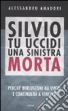 Silvio tu uccidi una sinistra morta. Perchè Berlusconi ha vinto e continuerà a vincere libro