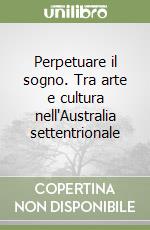 Perpetuare il sogno. Tra arte e cultura nell'Australia settentrionale libro