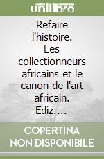 Refaire l'histoire. Les collectionneurs africains et le canon de l'art africain. Ediz. illustrata libro