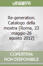 Re-generation. Catalogo della mostra (Roma, 23 maggio-26 agosto 2012) libro