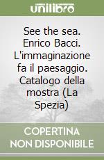 See the sea. Enrico Bacci. L'immaginazione fa il paesaggio. Catalogo della mostra (La Spezia)