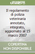 Il regolamento di polizia veterinaria annotato, integrato, aggiornato al 15 marzo 2007 libro