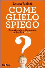 Come glielo spiego. Come rispondere alle domande dei bambini 2-8 anni