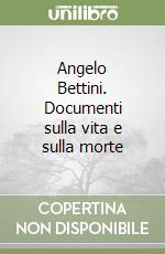 Angelo Bettini. Documenti sulla vita e sulla morte