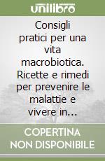 Consigli pratici per una vita macrobiotica. Ricette e rimedi per prevenire le malattie e vivere in armonia