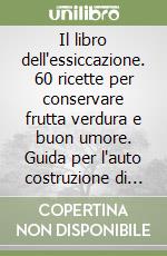 Il libro dell'essiccazione. 60 ricette per conservare frutta verdura e buon umore. Guida per l'auto costruzione di un essiccatoio libro