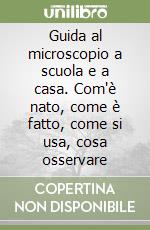 Guida al microscopio a scuola e a casa. Com'è nato, come è fatto, come si usa, cosa osservare