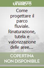 Come progettare il parco fluviale. Rinaturazione, tutela e valorizzazione delle aree fluviali libro