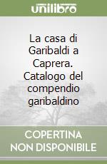 La casa di Garibaldi a Caprera. Catalogo del compendio garibaldino