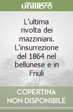 L'ultima rivolta dei mazziniani. L'insurrezione del 1864 nel bellunese e in Friuli libro