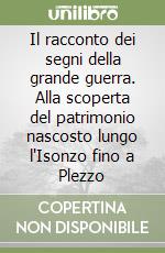 Il racconto dei segni della grande guerra. Alla scoperta del patrimonio nascosto lungo l'Isonzo fino a Plezzo libro