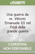 Una guerra da re. Vittorio Emanuele III nel Friuli della grande guerra libro