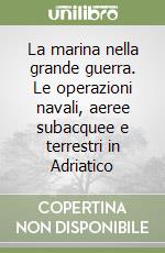 La marina nella grande guerra. Le operazioni navali, aeree subacquee e terrestri in Adriatico libro