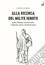 Alla ricerca del milite ignoto. Aquileia, Redipuglia, Altare della Patria, i luoghi della memoria e dell'identità italiana libro