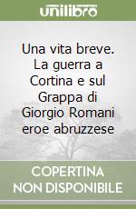 Una vita breve. La guerra a Cortina e sul Grappa di Giorgio Romani eroe abruzzese libro