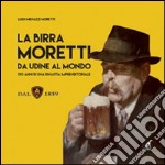 La birra Moretti da Udine al mondo. 130 anni di una dinastia imprenditoriale. Ediz. illustrata libro