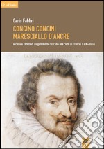 Concino Concini maresciallo d'Ancre. Ascesa e caduta di un gentiluomo toscano alla corte di Francia (1600-1617) libro