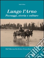 Lungo l'Arno. Paesaggi, storia e culture. Dal Falterona, fin là dove il tosco fiume ha foce. Ediz. illustrata