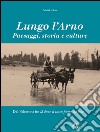 Lungo l'Arno. Paesaggi, storia e culture. Dal Falterona, fin là dove il tosco fiume ha foce. Ediz. illustrata libro