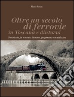 Oltre un secolo di ferrovie in Toscana e dintorni. Preunitarie, in esercizio, dismesse, progettate e non realizzate. Ediz. illustrata