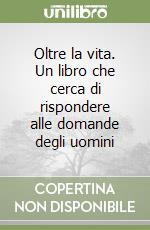Oltre la vita. Un libro che cerca di rispondere alle domande degli uomini libro