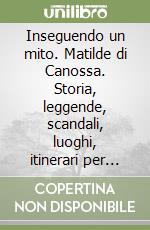 Inseguendo un mito. Matilde di Canossa. Storia, leggende, scandali, luoghi, itinerari per conoscere la grande contessa libro