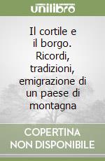 Il cortile e il borgo. Ricordi, tradizioni, emigrazione di un paese di montagna libro