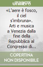 «L'aere è fosco, il ciel s'imbruna». Arti e musica a Venezia dalla fine della Repubblica al Congresso di Vienna. Atti del Convegno di studi (Venezia, 1997) libro