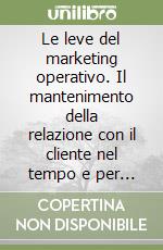 Le leve del marketing operativo. Il mantenimento della relazione con il cliente nel tempo e per lungo tempo libro