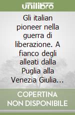 Gli italian pioneer nella guerra di liberazione. A fianco degli alleati dalla Puglia alla Venezia Giulia 1943-1945 libro