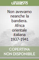 Non avevamo neanche la bandiera. Africa orientale italiana 1937-1941 libro