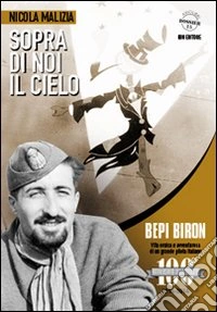 Sopra di noi il cielo. Bepi Biron nel centenario della sua nascita. vita eroica e avventurosa di un grande pilota italiano