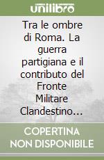 Tra le ombre di Roma. La guerra partigiana e il contributo del Fronte Militare Clandestino nella Capitale. Settembre 1943-giugno 1944 libro