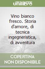 Vino bianco fresco. Storia d'amore, di tecnica ingegneristica, di avventura